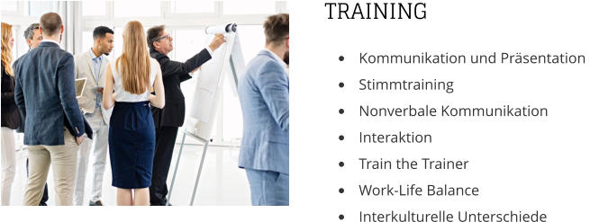 TRAINING •	Kommunikation und Präsentation  •	Stimmtraining •	Nonverbale Kommunikation •	Interaktion  •	Train the Trainer •	Work-Life Balance •	Interkulturelle Unterschiede