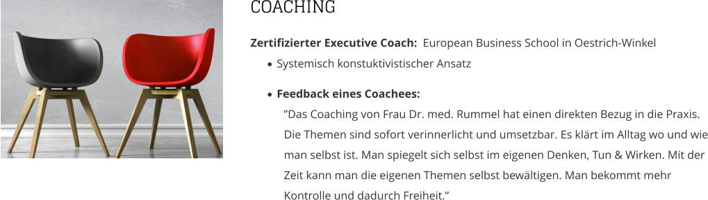 COACHING Zertifizierter Executive Coach:  European Business School in Oestrich-Winkel ·	Systemisch konstuktivistischer Ansatz  ·	Feedback eines Coachees: ”Das Coaching von Frau Dr. med. Rummel hat einen direkten Bezug in die Praxis.Die Themen sind sofort verinnerlicht und umsetzbar. Es klärt im Alltag wo und wie man selbst ist. Man spiegelt sich selbst im eigenen Denken, Tun & Wirken. Mit der Zeit kann man die eigenen Themen selbst bewältigen. Man bekommt mehr Kontrolle und dadurch Freiheit.”